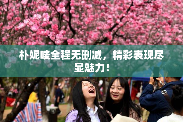 朴妮唛全程无删减，精彩表现尽显魅力！