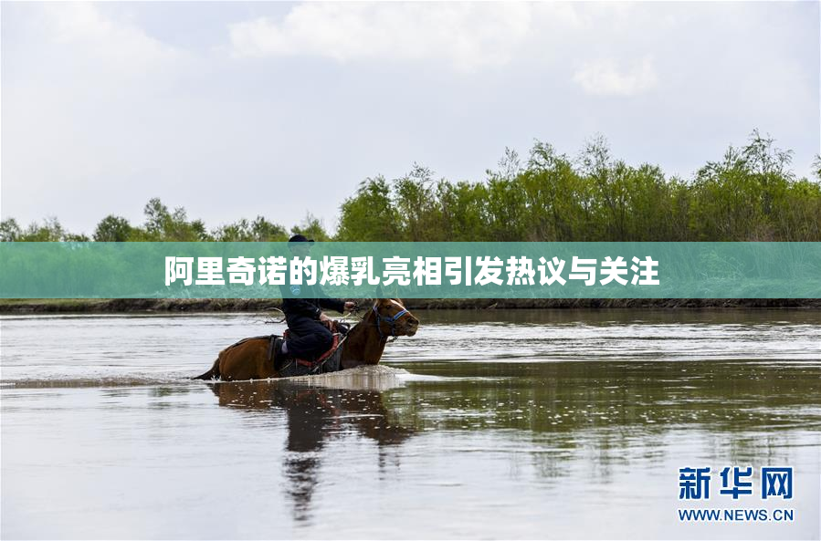 阿里奇诺的爆乳亮相引发热议与关注
