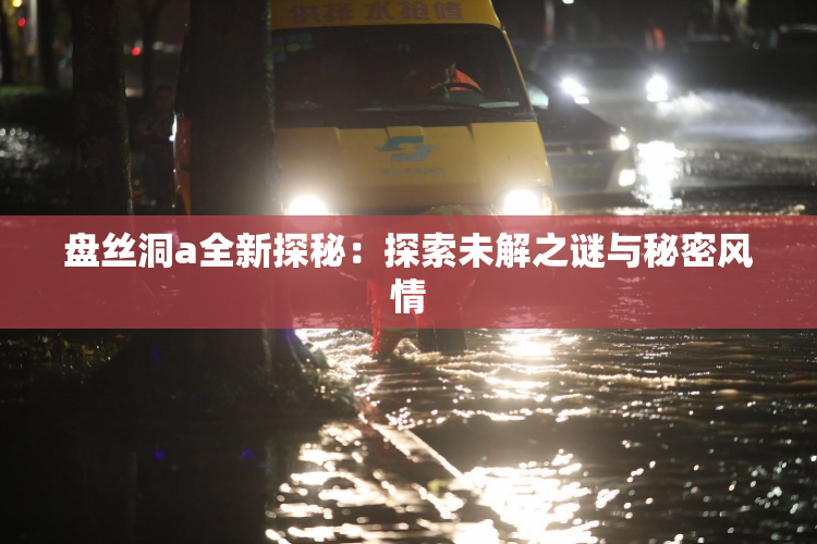 盘丝洞a全新探秘：探索未解之谜与秘密风情