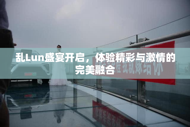 乱Lun盛宴开启，体验精彩与激情的完美融合