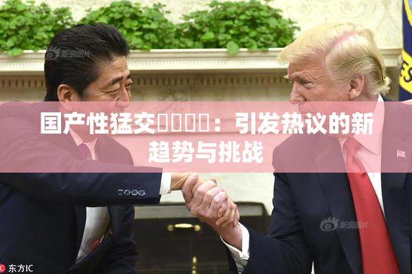 国产性猛交❌‌❌‌：引发热议的新趋势与挑战