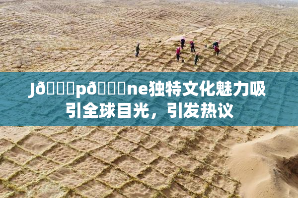 J🈚p🈚ne独特文化魅力吸引全球目光，引发热议