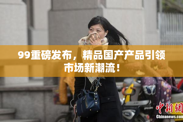 99重磅发布，精品国产产品引领市场新潮流！