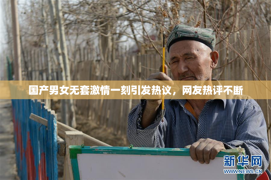 国产男女无套激情一刻引发热议，网友热评不断