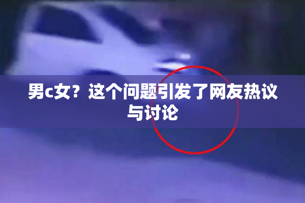 男c女？这个问题引发了网友热议与讨论
