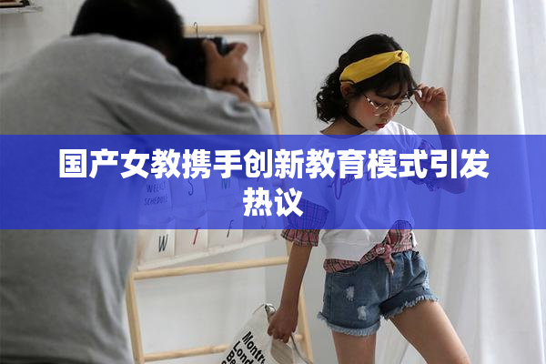 国产女教携手创新教育模式引发热议