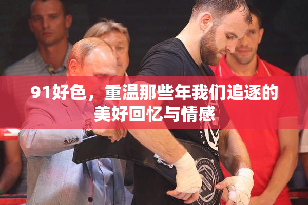 91好色，重温那些年我们追逐的美好回忆与情感