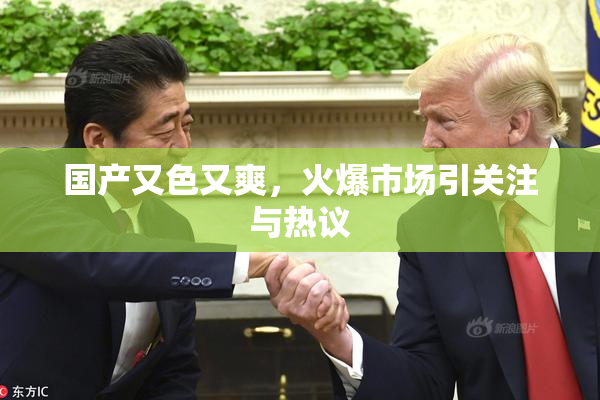 国产又色又爽，火爆市场引关注与热议