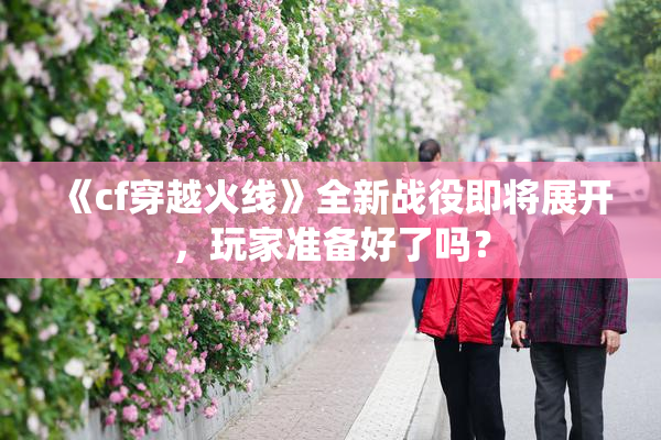 《cf穿越火线》全新战役即将展开，玩家准备好了吗？