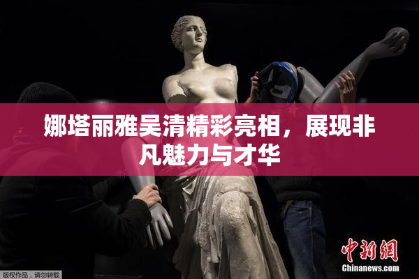 娜塔丽雅吴清精彩亮相，展现非凡魅力与才华