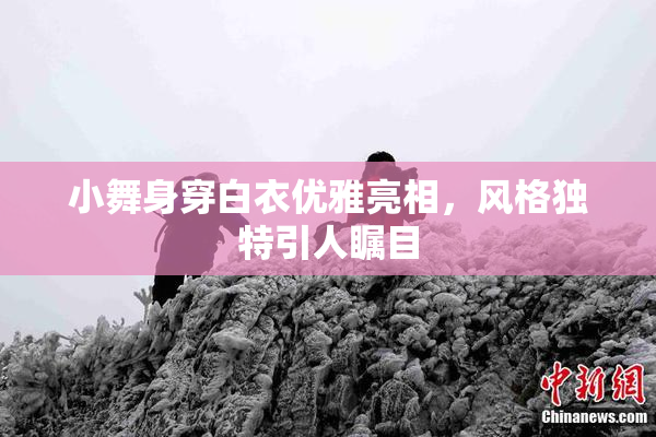 小舞身穿白衣优雅亮相，风格独特引人瞩目