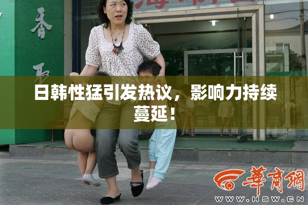 日韩性猛引发热议，影响力持续蔓延！