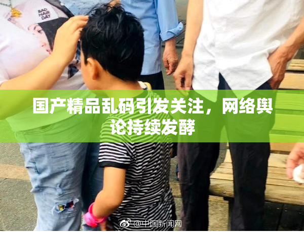 国产精品乱码引发关注，网络舆论持续发酵