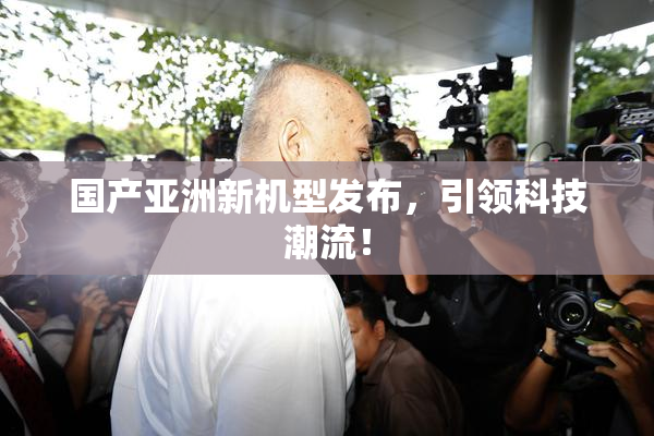 国产亚洲新机型发布，引领科技潮流！