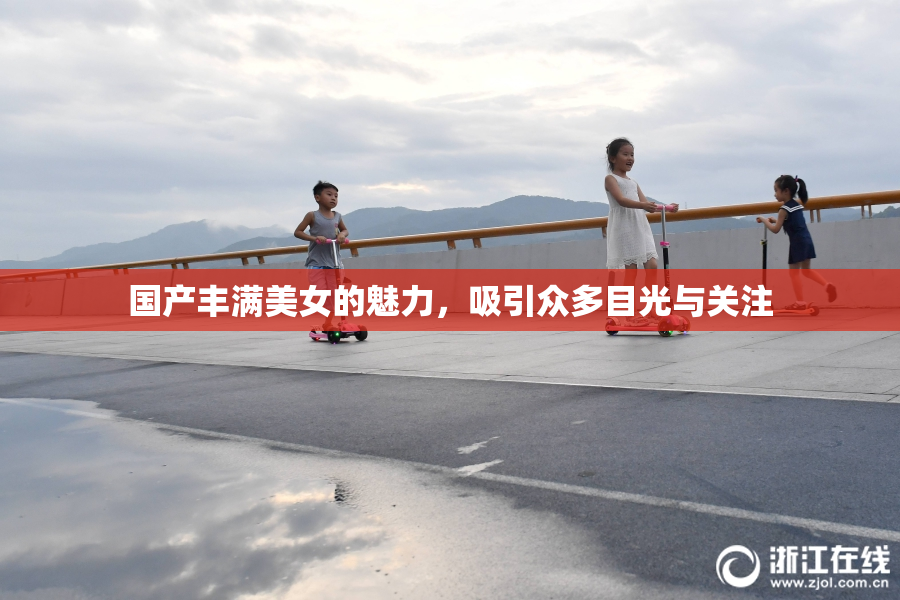 国产丰满美女的魅力，吸引众多目光与关注