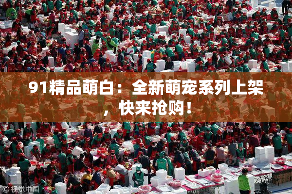 91精品萌白：全新萌宠系列上架，快来抢购！