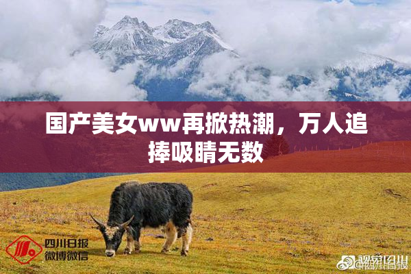 国产美女ww再掀热潮，万人追捧吸睛无数