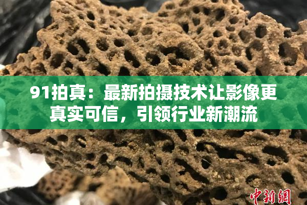91拍真：最新拍摄技术让影像更真实可信，引领行业新潮流