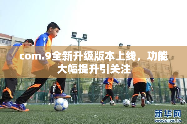 com.9全新升级版本上线，功能大幅提升引关注