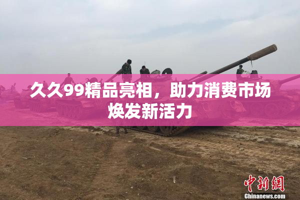 久久99精品亮相，助力消费市场焕发新活力