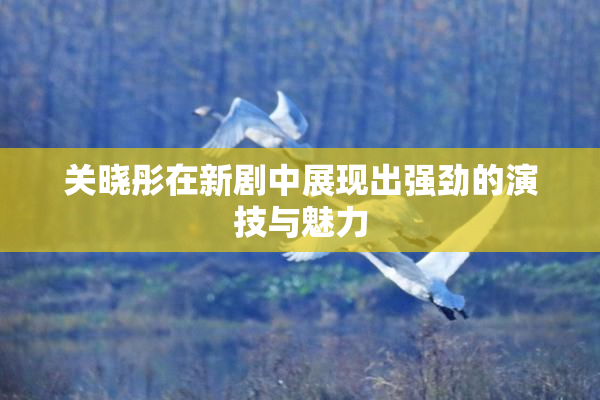 关晓彤在新剧中展现出强劲的演技与魅力