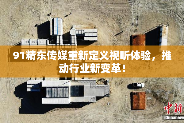 91精东传媒重新定义视听体验，推动行业新变革！