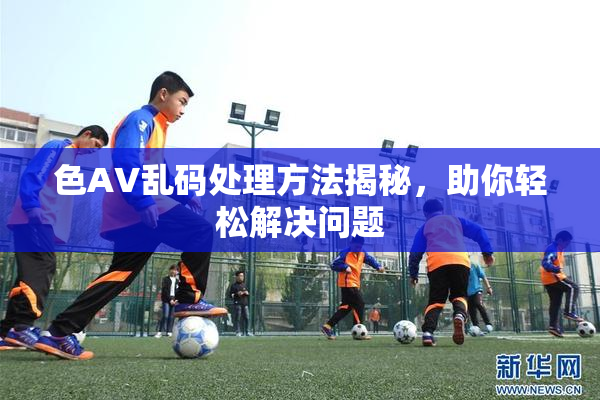 色AV乱码处理方法揭秘，助你轻松解决问题