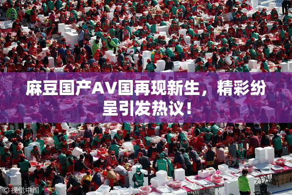 麻豆国产AV国再现新生，精彩纷呈引发热议！