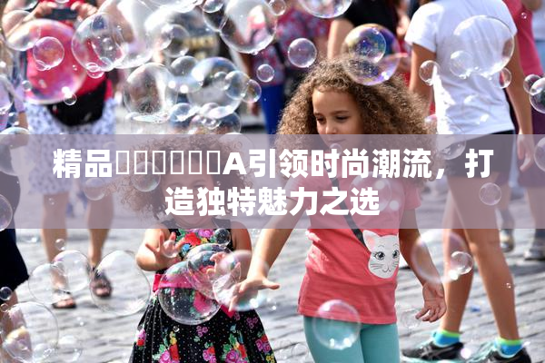 精品❌‌❌‌❌‌A引领时尚潮流，打造独特魅力之选