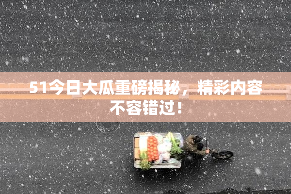 51今日大瓜重磅揭秘，精彩内容不容错过！