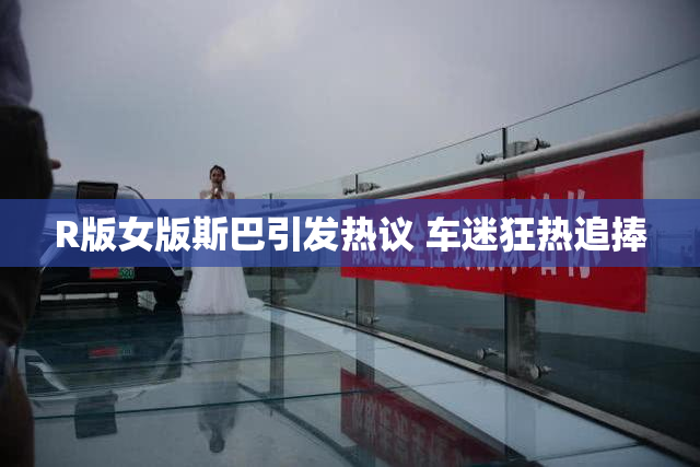 R版女版斯巴引发热议 车迷狂热追捧