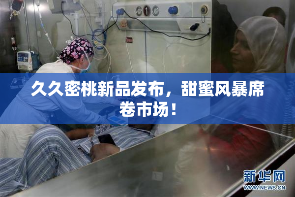 久久密桃新品发布，甜蜜风暴席卷市场！