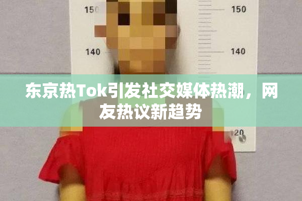 东京热Tok引发社交媒体热潮，网友热议新趋势