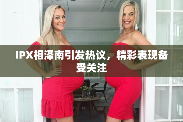 IPX相泽南引发热议，精彩表现备受关注