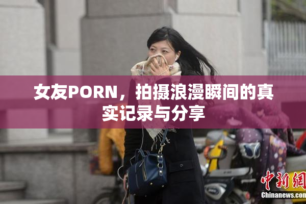 女友PORN，拍摄浪漫瞬间的真实记录与分享