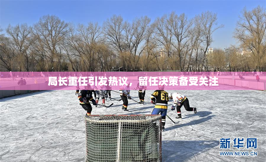 局长重任引发热议，留任决策备受关注