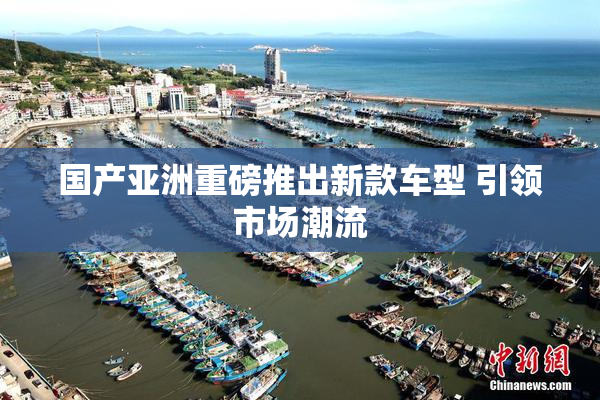国产亚洲重磅推出新款车型 引领市场潮流