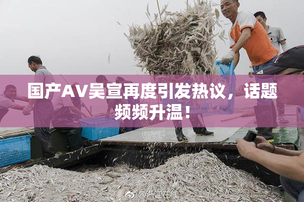 国产AV吴宣再度引发热议，话题频频升温！