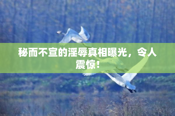秘而不宣的淫辱真相曝光，令人震惊！