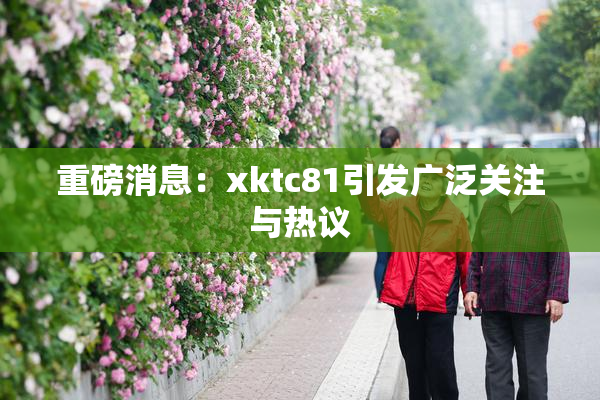 重磅消息：xktc81引发广泛关注与热议