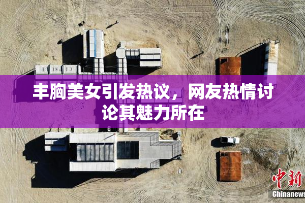 丰胸美女引发热议，网友热情讨论其魅力所在