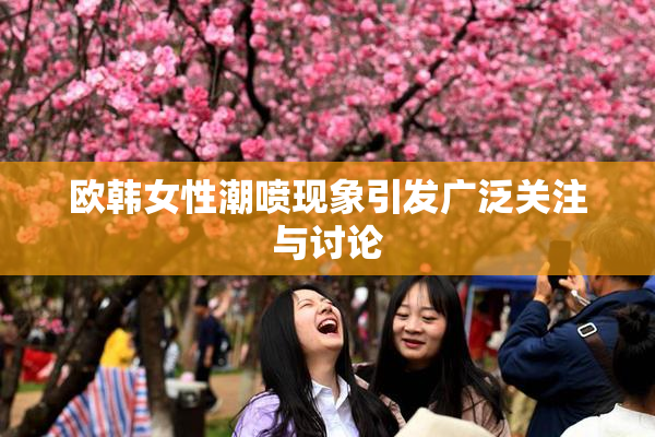 欧韩女性潮喷现象引发广泛关注与讨论