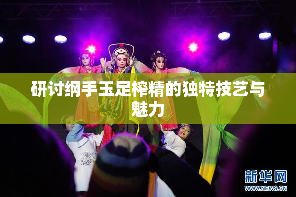 研讨纲手玉足榨精的独特技艺与魅力