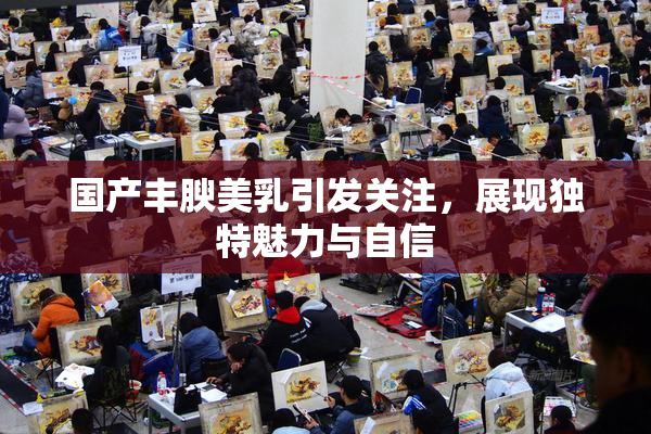 国产丰腴美乳引发关注，展现独特魅力与自信