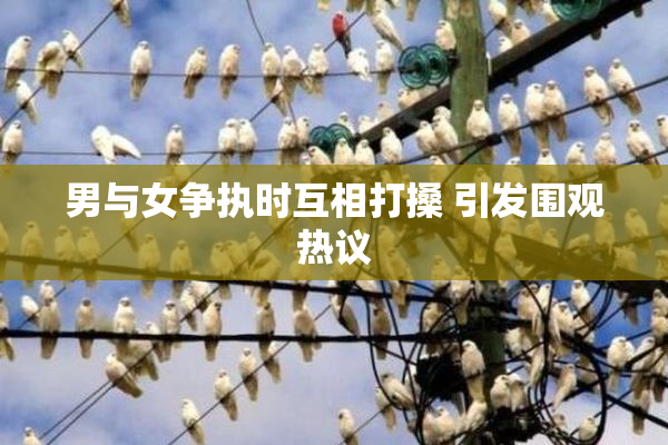 男与女争执时互相打搡 引发围观热议
