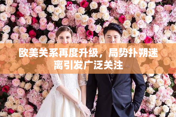 欧美关系再度升级，局势扑朔迷离引发广泛关注