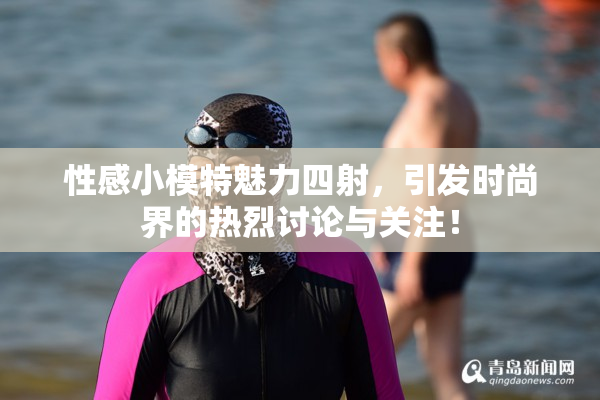 性感小模特魅力四射，引发时尚界的热烈讨论与关注！