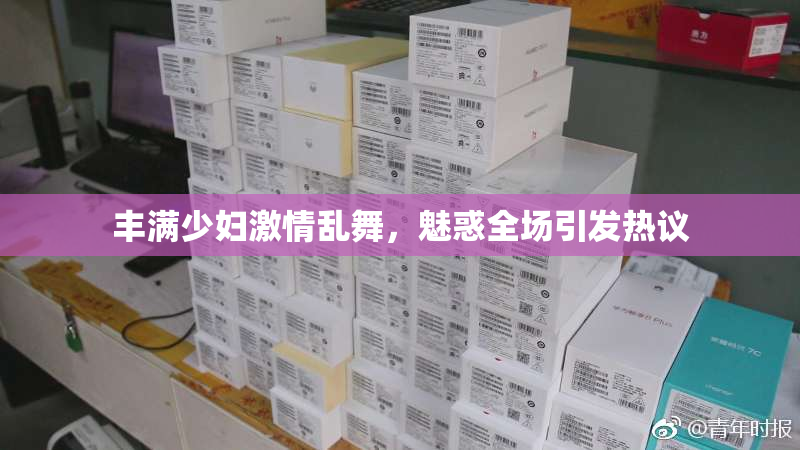 丰满少妇激情乱舞，魅惑全场引发热议