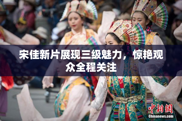 宋佳新片展现三级魅力，惊艳观众全程关注