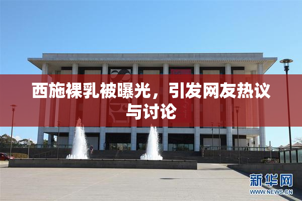 西施裸乳被曝光，引发网友热议与讨论